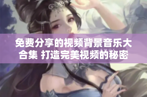 免费分享的视频背景音乐大合集 打造完美视频的秘密武器