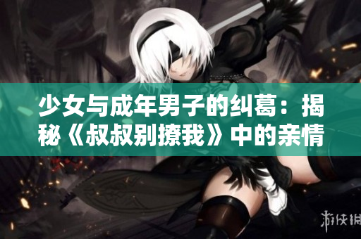 少女与成年男子的纠葛：揭秘《叔叔别撩我》中的亲情、友情与爱情