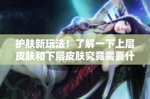 护肤新玩法！了解一下上层皮肤和下层皮肤究竟需要什么。