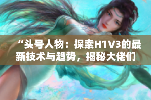 “头号人物：探索H1V3的最新技术与趋势，揭秘大佬们的秘密武器”
