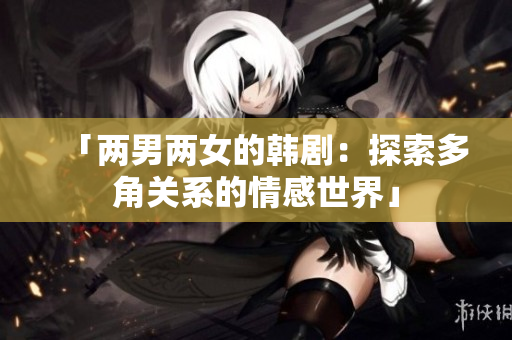 「两男两女的韩剧：探索多角关系的情感世界」