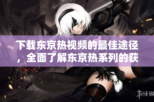 下载东京热视频的最佳途径，全面了解东京热系列的获取方法