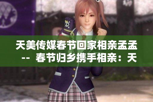 天美传媒春节回家相亲孟孟  --  春节归乡携手相亲：天美传媒孟孟的爱情探索
