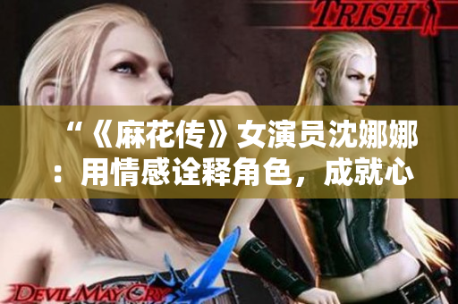 “《麻花传》女演员沈娜娜：用情感诠释角色，成就心灵共鸣”