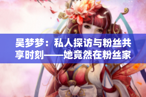 吴梦梦：私人探访与粉丝共享时刻——她竟然在粉丝家洗澡！