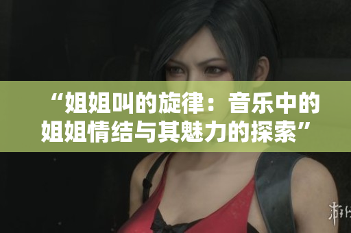 “姐姐叫的旋律：音乐中的姐姐情结与其魅力的探索”