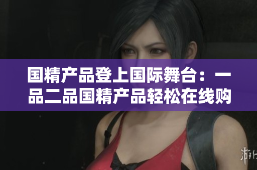国精产品登上国际舞台：一品二品国精产品轻松在线购买