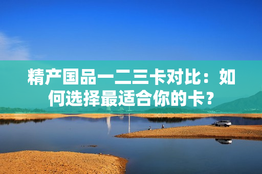 精产国品一二三卡对比：如何选择最适合你的卡？