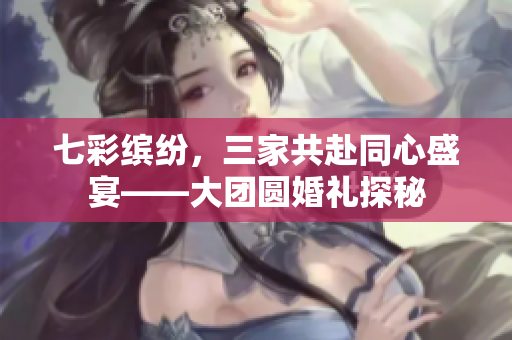 七彩缤纷，三家共赴同心盛宴——大团圆婚礼探秘