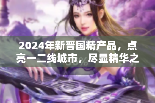 2024年新晋国精产品，点亮一二线城市，尽显精华之力
