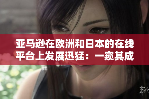 亚马逊在欧洲和日本的在线平台上发展迅猛：一窥其成功背后的秘密
