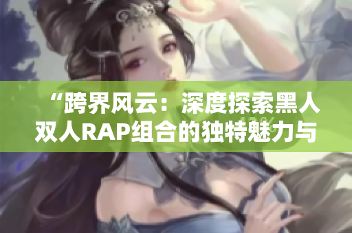 “跨界风云：深度探索黑人双人RAP组合的独特魅力与音乐风格”