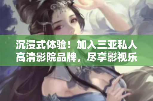 沉浸式体验！加入三亚私人高清影院品牌，尽享影视乐趣！