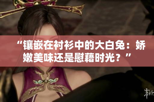 “镶嵌在衬衫中的大白兔：娇嫩美味还是慰藉时光？”