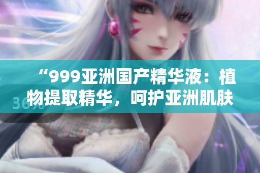 “999亚洲国产精华液：植物提取精华，呵护亚洲肌肤细腻”
