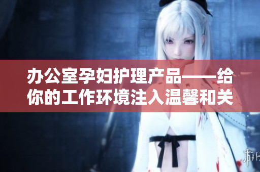 办公室孕妇护理产品——给你的工作环境注入温馨和关怀