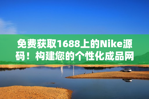 免费获取1688上的Nike源码！构建您的个性化成品网站，轻松打造专属品牌！