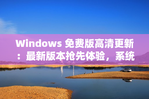 Windows 免费版高清更新：最新版本抢先体验，系统功能全面升级