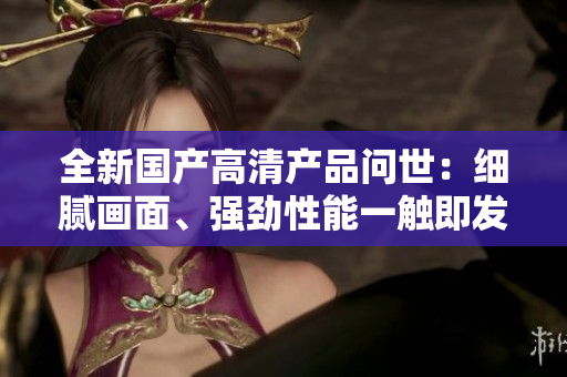 全新国产高清产品问世：细腻画面、强劲性能一触即发！