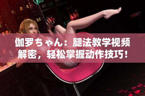 伽罗ちゃん：腿法教学视频解密，轻松掌握动作技巧！