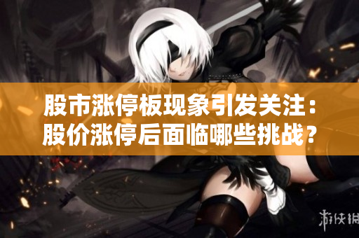 股市涨停板现象引发关注：股价涨停后面临哪些挑战？