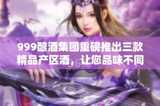 999酿酒集团重磅推出三款精品产区酒，让您品味不同风情