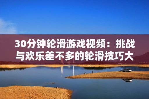 30分钟轮滑游戏视频：挑战与欢乐差不多的轮滑技巧大赛