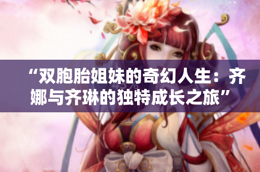 “双胞胎姐妹的奇幻人生：齐娜与齐琳的独特成长之旅”
