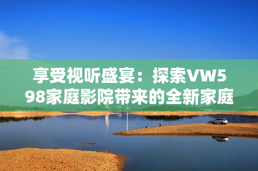 享受视听盛宴：探索VW598家庭影院带来的全新家庭娱乐体验