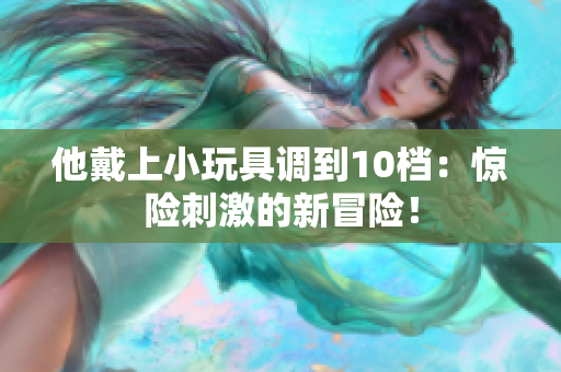 他戴上小玩具调到10档：惊险刺激的新冒险！