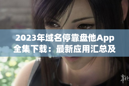 2023年域名停靠盘他App全集下载：最新应用汇总及安全获取指南