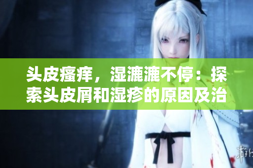 头皮瘙痒，湿漉漉不停：探索头皮屑和湿疹的原因及治疗