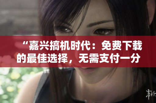 “嘉兴搞机时代：免费下载的最佳选择，无需支付一分钱”