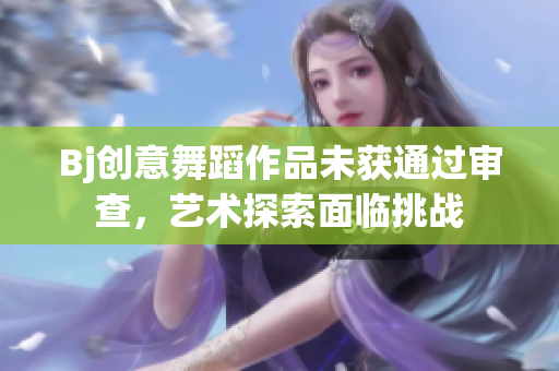 Bj创意舞蹈作品未获通过审查，艺术探索面临挑战