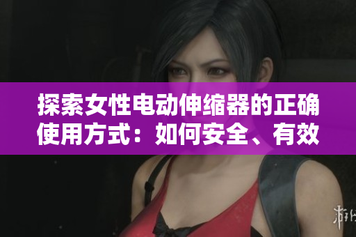 探索女性电动伸缩器的正确使用方式：如何安全、有效地运用这一创新产品