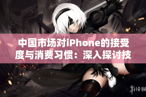 中国市场对iPhone的接受度与消费习惯：深入探讨技术与文化的结合