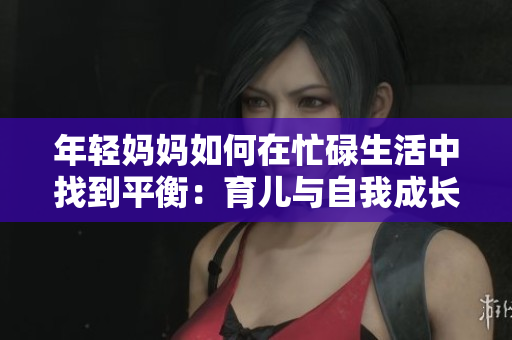 年轻妈妈如何在忙碌生活中找到平衡：育儿与自我成长的秘诀与挑战