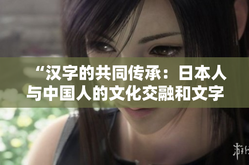 “汉字的共同传承：日本人与中国人的文化交融和文字渊源”