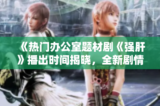 《热门办公室题材剧《强肝》播出时间揭晓，全新剧情即将上线》