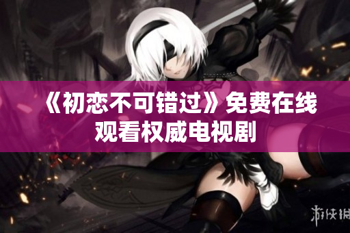 《初恋不可错过》免费在线观看权威电视剧
