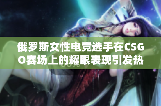俄罗斯女性电竞选手在CSGO赛场上的耀眼表现引发热议，展现实力与魅力