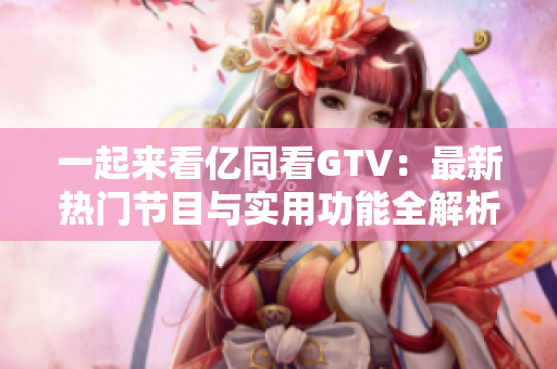 一起来看亿同看GTV：最新热门节目与实用功能全解析