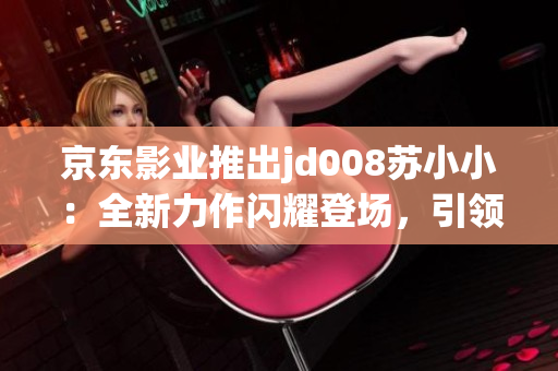 京东影业推出jd008苏小小：全新力作闪耀登场，引领新一代影视时尚