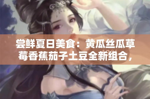 尝鲜夏日美食：黄瓜丝瓜草莓香蕉茄子土豆全新组合，带来清爽多彩口味