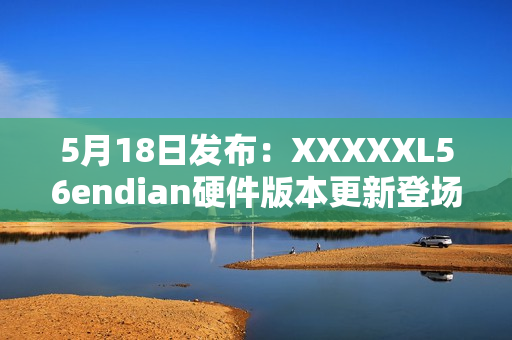 5月18日发布：XXXXXL56endian硬件版本更新登场