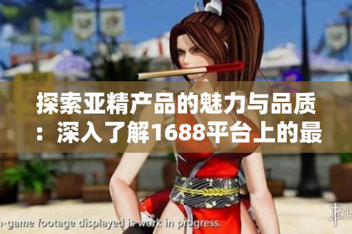 探索亚精产品的魅力与品质：深入了解1688平台上的最新选择