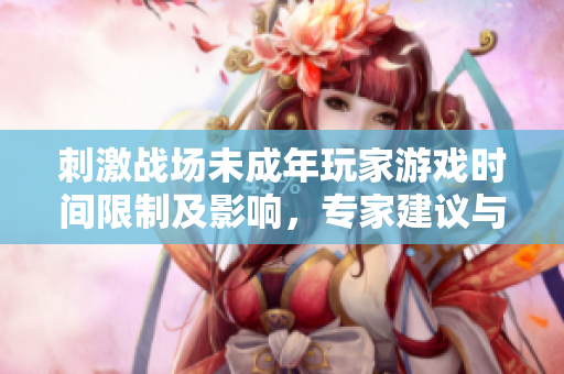 刺激战场未成年玩家游戏时间限制及影响，专家建议与家长共同监管游戏时长