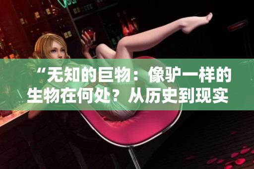 “无知的巨物：像驴一样的生物在何处？从历史到现实，探寻傻大壮之谜！”