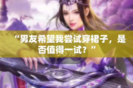 “男友希望我尝试穿裙子，是否值得一试？”