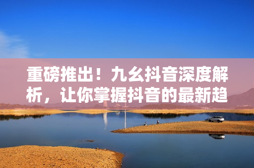 重磅推出！九幺抖音深度解析，让你掌握抖音的最新趋势和技巧！